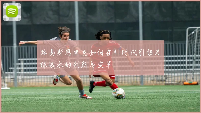 路易斯恩里克如何在AI时代引领足球战术的创新与变革