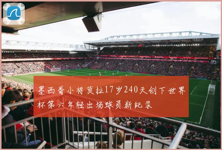 墨西哥小将莫拉17岁240天创下世界杯第六年轻出场球员新纪录