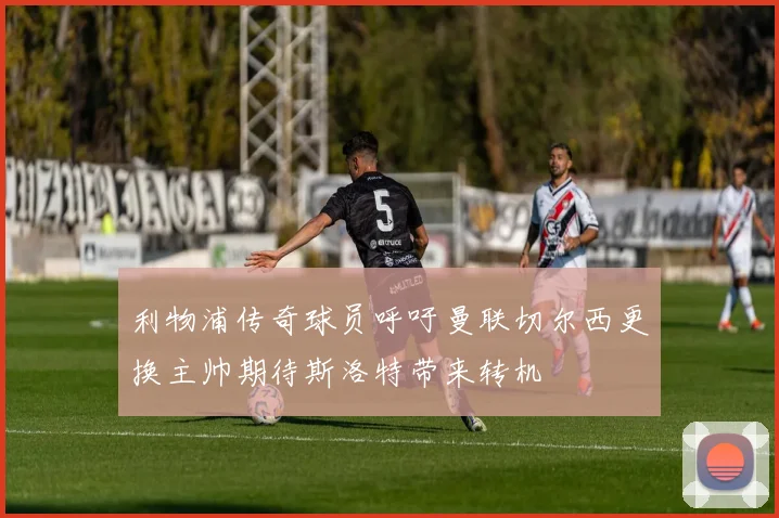 利物浦传奇球员呼吁曼联切尔西更换主帅期待斯洛特带来转机