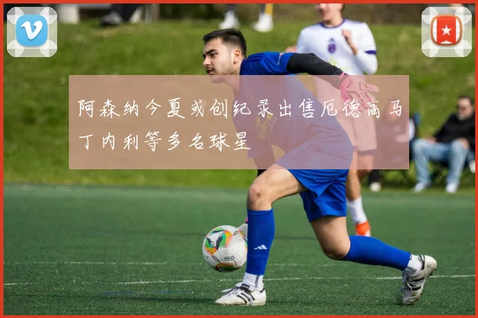 阿森纳今夏或创纪录出售厄德高马丁内利等多名球星