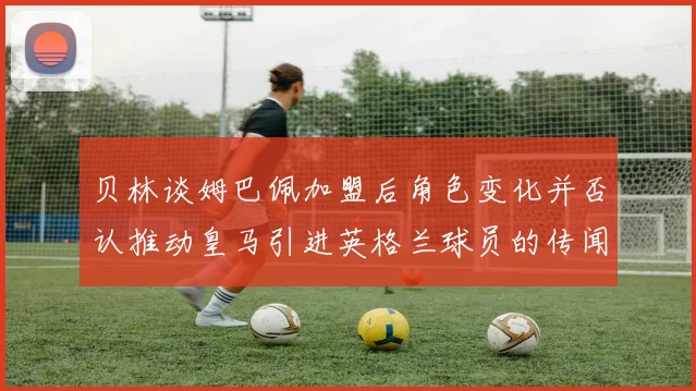 贝林谈姆巴佩加盟后角色变化并否认推动皇马引进英格兰球员的传闻
