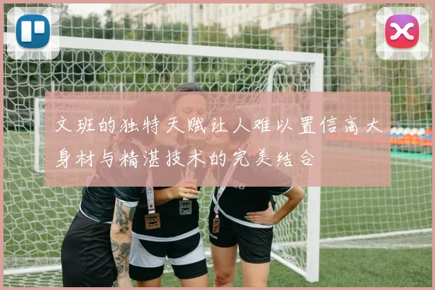 文班的独特天赋让人难以置信高大身材与精湛技术的完美结合