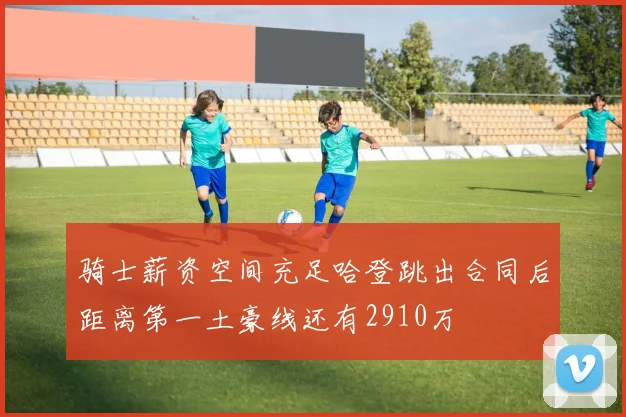 骑士薪资空间充足哈登跳出合同后距离第一土豪线还有2910万