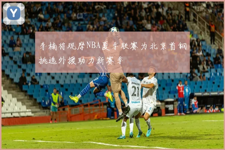 李楠将观摩NBA夏季联赛为北京首钢挑选外援助力新赛季