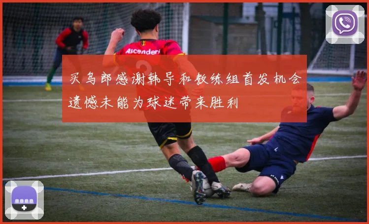 买乌郎感谢韩导和教练组首发机会遗憾未能为球迷带来胜利