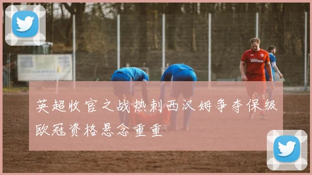英超收官之战热刺西汉姆争夺保级欧冠资格悬念重重