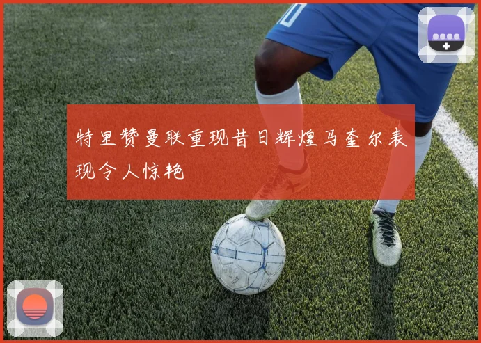 特里赞曼联重现昔日辉煌马奎尔表现令人惊艳
