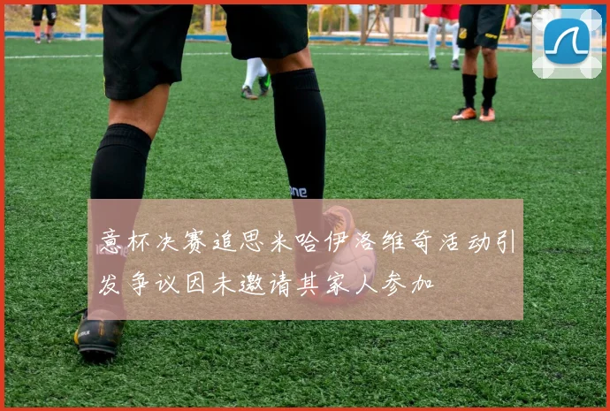 意杯决赛追思米哈伊洛维奇活动引发争议因未邀请其家人参加