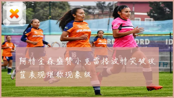 阿特金森盛赞小克雷格波特突破攻筐表现堪称现象级