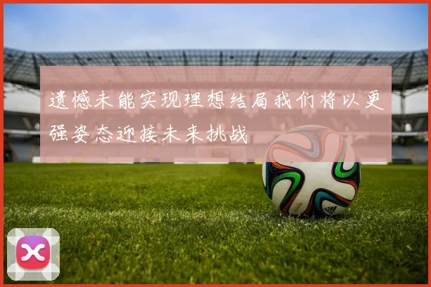遗憾未能实现理想结局我们将以更强姿态迎接未来挑战