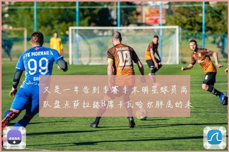 又是一年告别季赛季末明星球员离队盘点萨拉赫B席卡瓦哈尔胖虎的未来去向