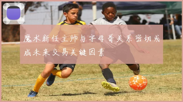 魔术新任主帅与字母哥关系密切或成未来交易关键因素