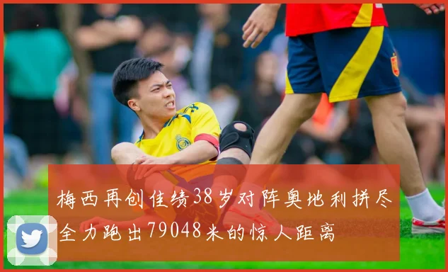 梅西再创佳绩38岁对阵奥地利拼尽全力跑出79048米的惊人距离