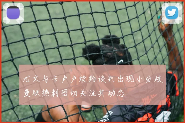 尤文与卡卢卢续约谈判出现小分歧曼联热刺密切关注其动态
