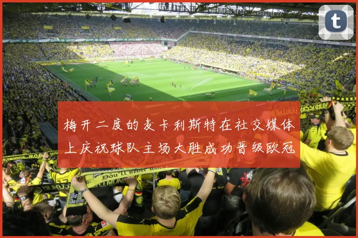 梅开二度的麦卡利斯特在社交媒体上庆祝球队主场大胜成功晋级欧冠16强