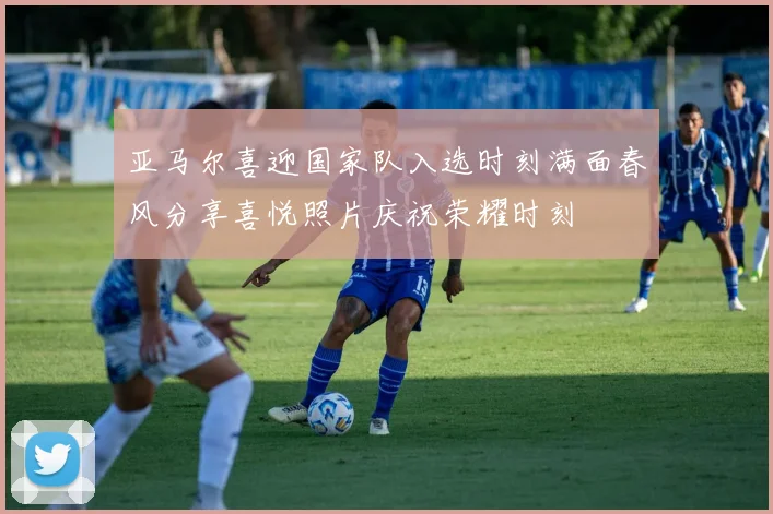 亚马尔喜迎国家队入选时刻满面春风分享喜悦照片庆祝荣耀时刻