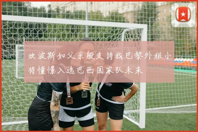 坎波斯如父亲般支持我巴黎外租小将憧憬入选巴西国家队未来