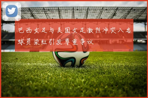 巴西女足与美国女足激烈冲突八名球员染红引发尊重争议