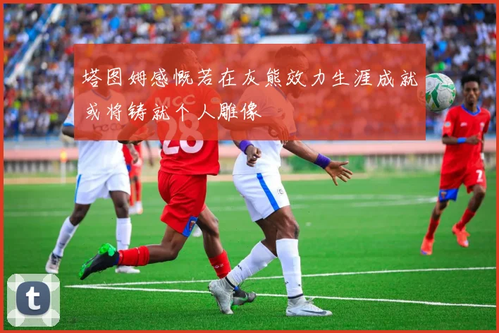 塔图姆感慨若在灰熊效力生涯成就或将铸就个人雕像