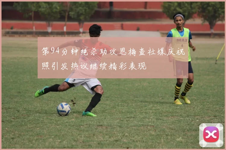 第94分钟绝杀助攻恩梅查社媒庆祝照引发热议继续精彩表现