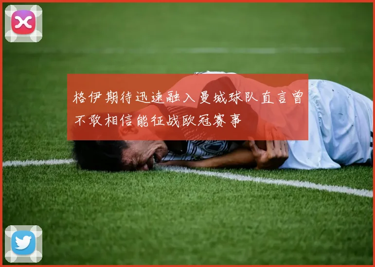 格伊期待迅速融入曼城球队直言曾不敢相信能征战欧冠赛事