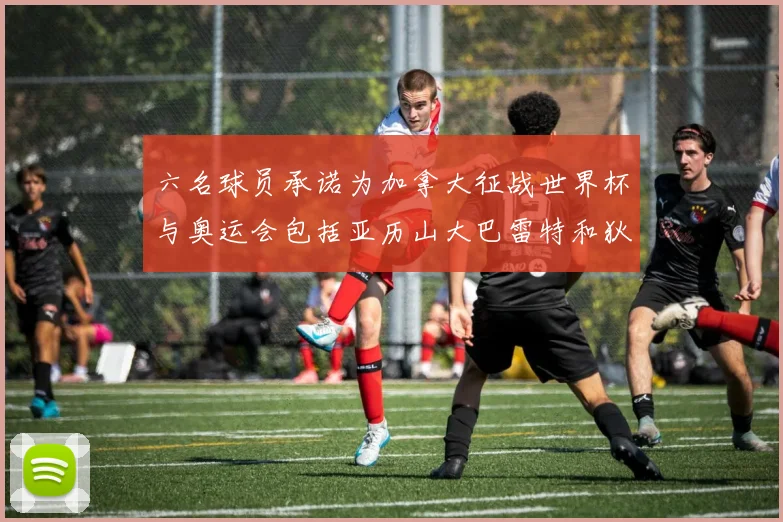 六名球员承诺为加拿大征战世界杯与奥运会包括亚历山大巴雷特和狄龙在内
