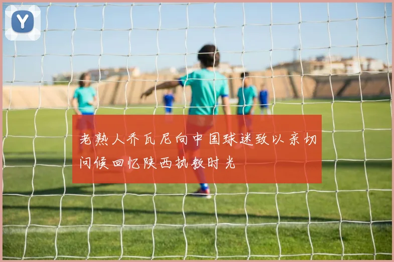 老熟人乔瓦尼向中国球迷致以亲切问候回忆陕西执教时光